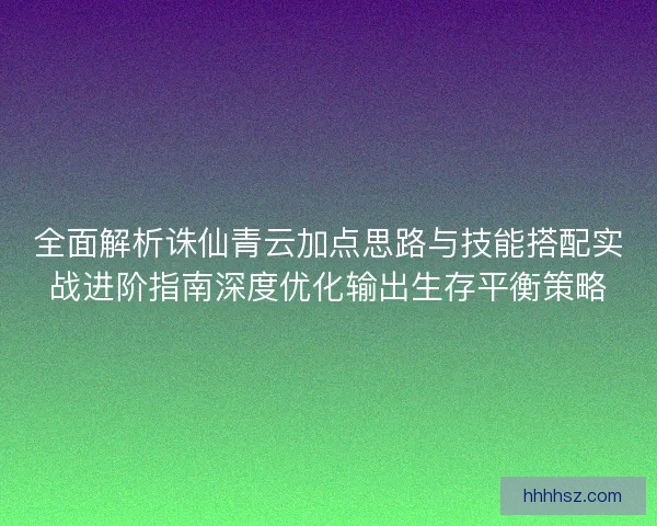 全面解析诛仙青云加点思路与技能搭配实战进阶指南深度优化输出生存平衡策略